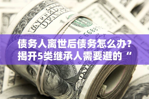 济南债务人离世后债务怎么办？揭开5类继承人需要避的“坑”