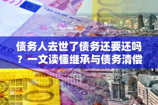 济南债务人去世了债务还要还吗？一文读懂继承与债务清偿