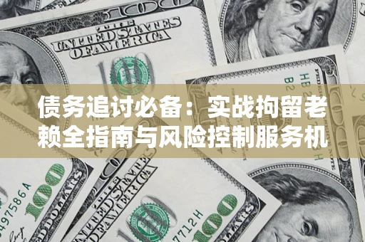 济南债务追讨必备：实战拘留老赖全指南与风险控制服务机构推荐